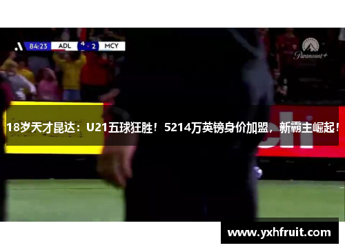 18岁天才昆达：U21五球狂胜！5214万英镑身价加盟，新霸主崛起！
